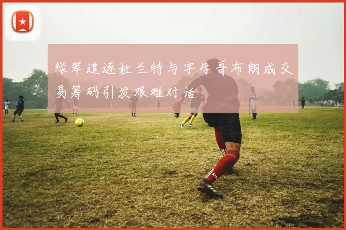 绿军追逐杜兰特与字母哥布朗成交易筹码引发艰难对话