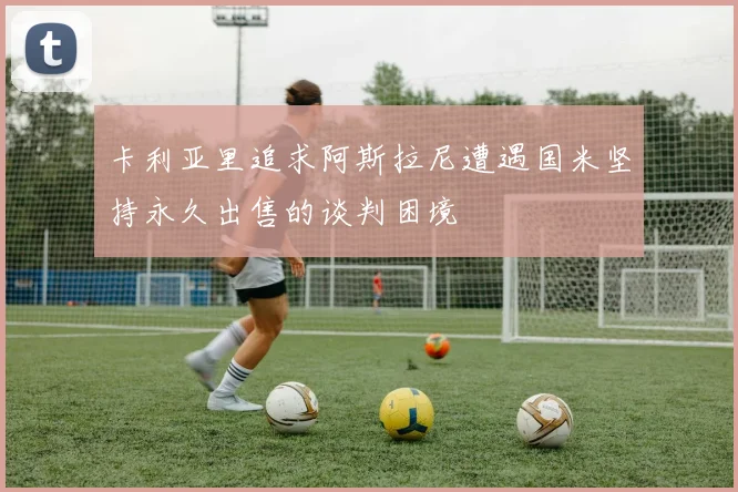 卡利亚里追求阿斯拉尼遭遇国米坚持永久出售的谈判困境