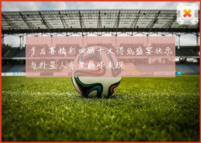 季后赛精彩回顾十大得分盛宴状元与外星人齐聚巅峰表现