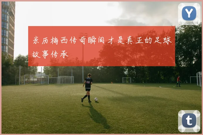亲历梅西传奇瞬间才是真正的足球故事传承