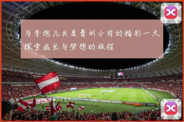 与李炮儿共度青训小将的精彩一天探索成长与梦想的旅程
