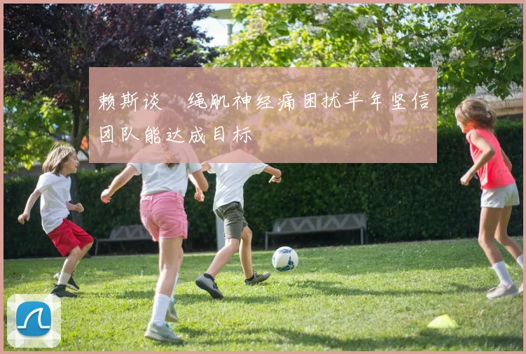 赖斯谈腘绳肌神经痛困扰半年坚信团队能达成目标