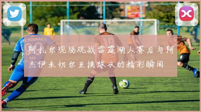 阿扎尔现场观战雷霆湖人赛后与阿杰伊米切尔互换球衣的精彩瞬间
