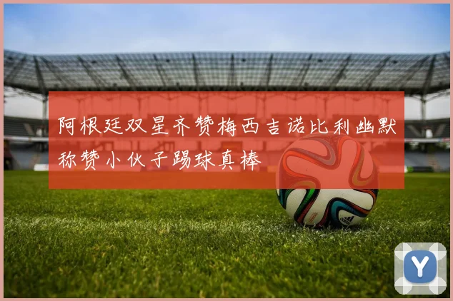 阿根廷双星齐赞梅西吉诺比利幽默称赞小伙子踢球真棒