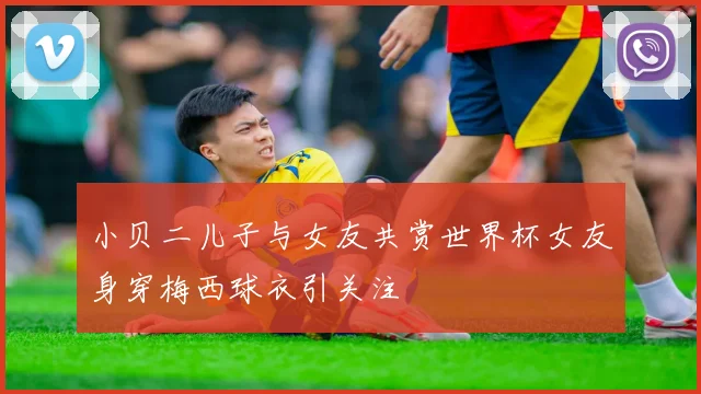 小贝二儿子与女友共赏世界杯女友身穿梅西球衣引关注