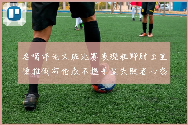 名嘴评论文班比赛表现粗野肘击里德推倒布伦森不握手显失败者心态
