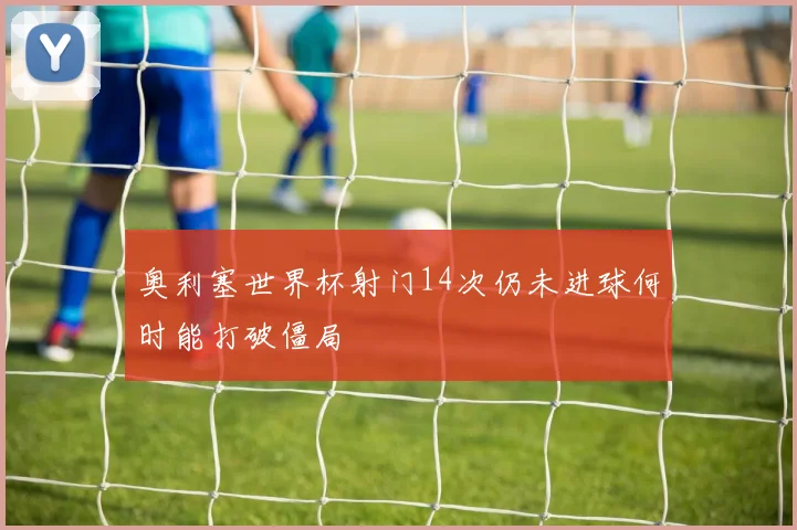 奥利塞世界杯射门14次仍未进球何时能打破僵局