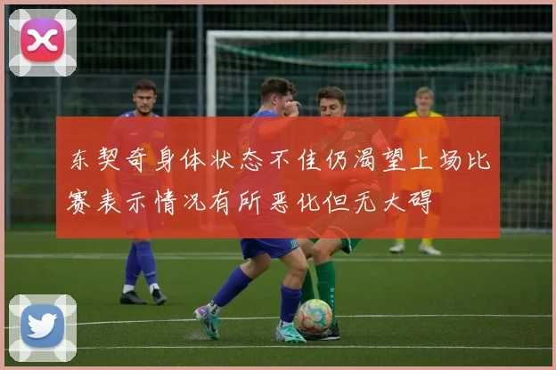 东契奇身体状态不佳仍渴望上场比赛表示情况有所恶化但无大碍