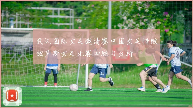 武汉国际女足邀请赛中国女足惜败俄罗斯女足比赛回顾与分析