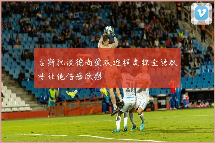 古斯托谈德尚受欢迎程度称全场欢呼让他倍感欣慰
