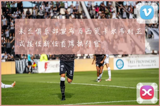 米兰俱乐部宣布马西莫卡尔韦利正式接任新任首席执行官