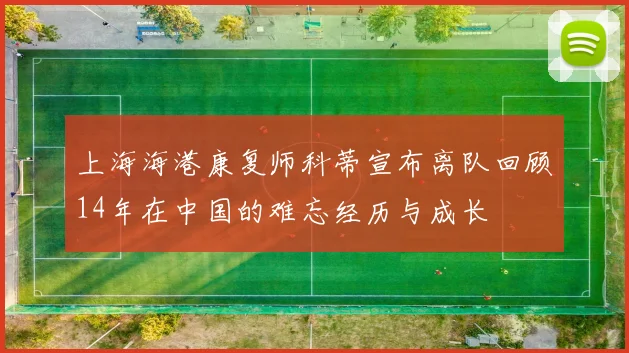 上海海港康复师科蒂宣布离队回顾14年在中国的难忘经历与成长