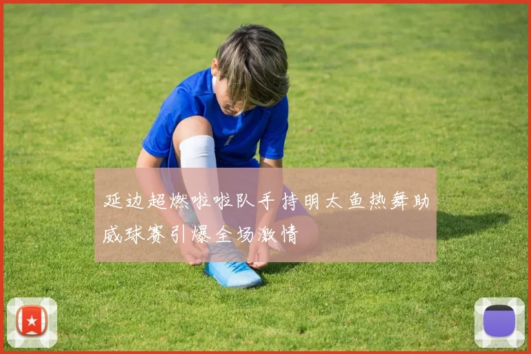延边超燃啦啦队手持明太鱼热舞助威球赛引爆全场激情