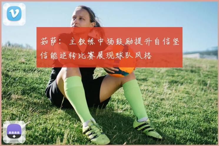 茹萨：主教练中场鼓励提升自信坚信能逆转比赛展现球队风格