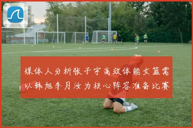 媒体人分析张子宇高效体能女篮需以韩旭李月汝为核心阵容准备比赛