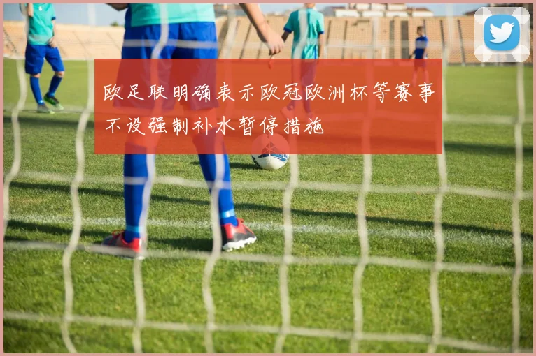 欧足联明确表示欧冠欧洲杯等赛事不设强制补水暂停措施