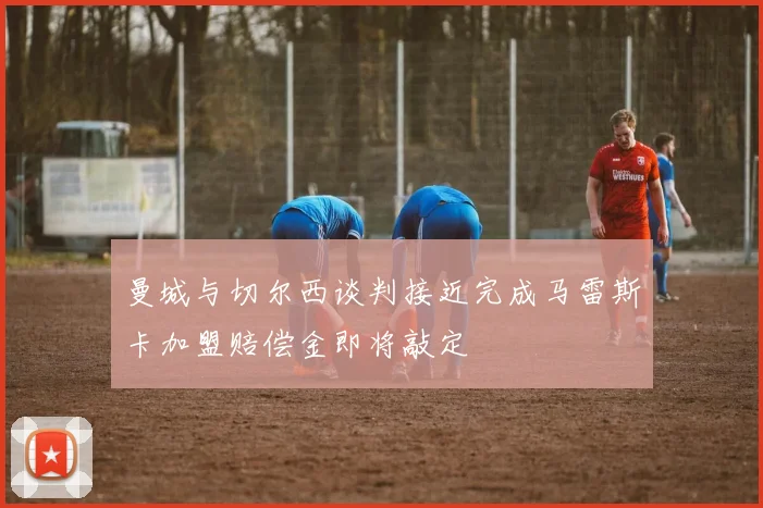 曼城与切尔西谈判接近完成马雷斯卡加盟赔偿金即将敲定